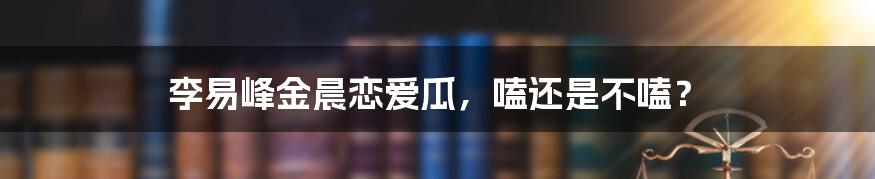 李易峰金晨恋爱瓜,嗑还是不嗑?