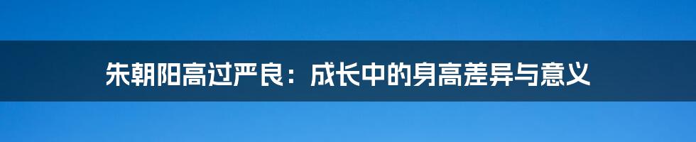 朱朝阳高过严良:成长中的身高差异与意义