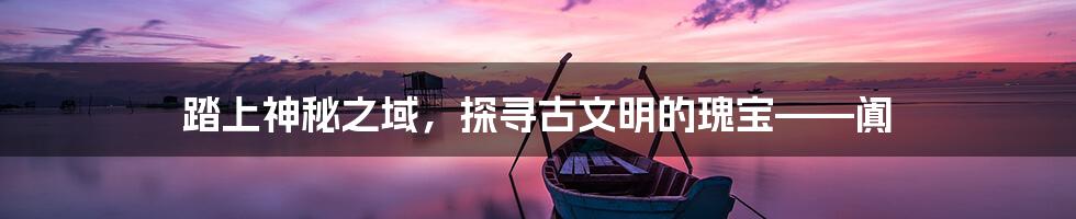 踏上神秘之域,探寻古文明的瑰宝——阗