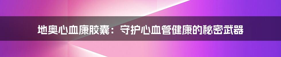 地奥心血康胶囊:守护心血管健康的秘密武器