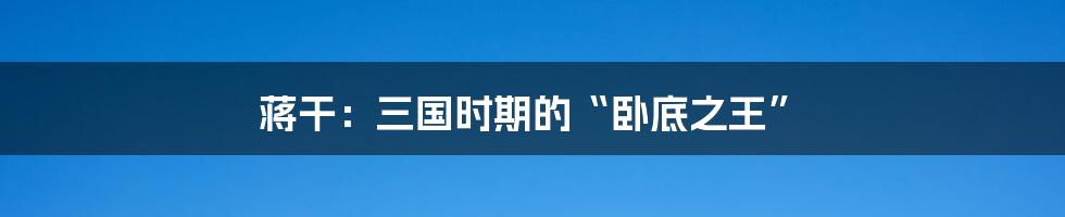 蒋干:三国时期的“卧底之王”