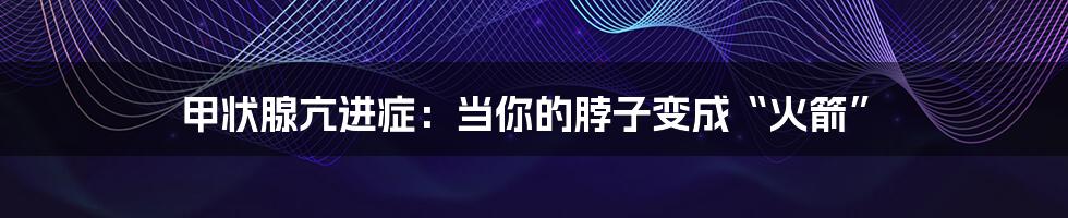 甲状腺亢进症：当你的脖子变成“火箭”