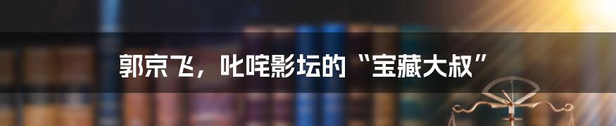 郭京飞，叱咤影坛的“宝藏大叔”