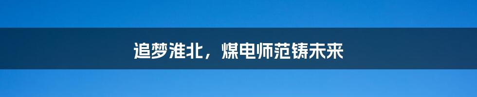 追梦淮北,煤电师范铸未来