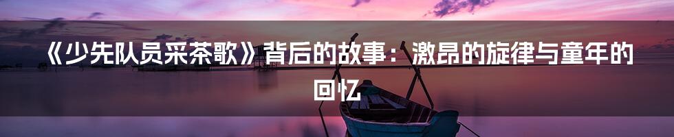 《少先队员采茶歌》背后的故事:激昂的旋律与童年的回忆