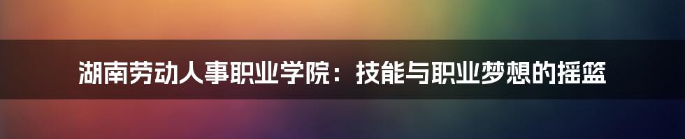 湖南劳动人事职业学院:技能与职业梦想的摇篮