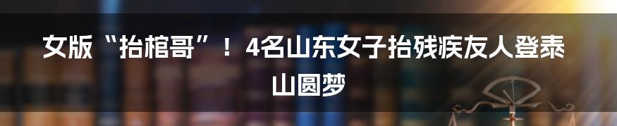 女版“抬棺哥”!4名山东女子抬残疾友人登泰山圆梦