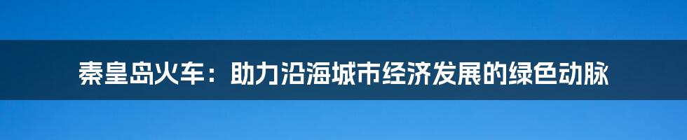 秦皇岛火车：助力沿海城市经济发展的绿色动脉