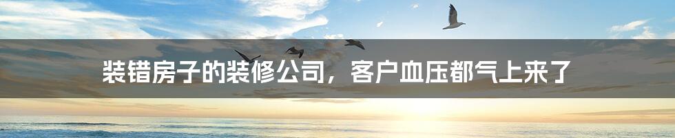 装错房子的装修公司,客户血压都气上来了
