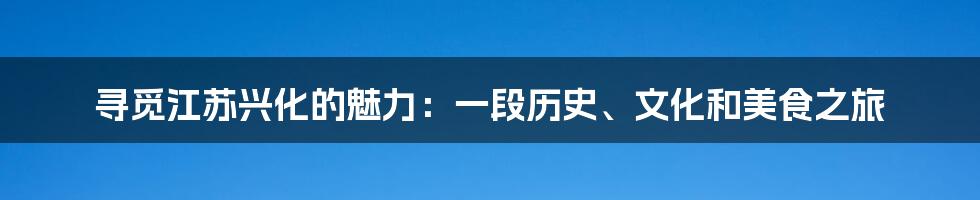 寻觅江苏兴化的魅力:一段历史、文化和美食之旅