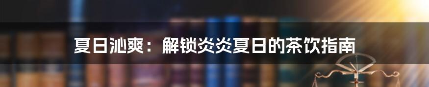 夏日沁爽：解锁炎炎夏日的茶饮指南