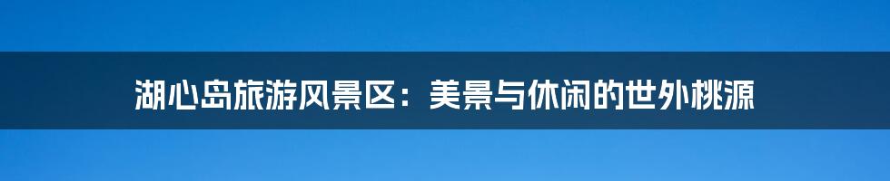 湖心岛旅游风景区:美景与休闲的世外桃源