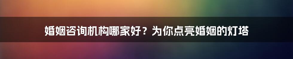 婚姻咨询机构哪家好?为你点亮婚姻的灯塔