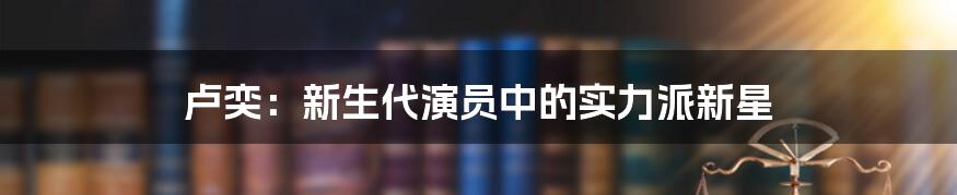 卢奕:新生代演员中的实力派新星