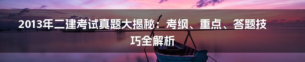 2013年二建考试真题大揭秘：考纲、重点、答题技巧全解析