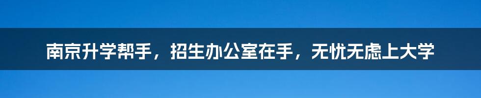 南京升学帮手,招生办公室在手,无忧无虑上大学