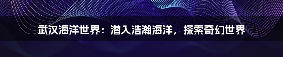 武汉海洋世界:潜入浩瀚海洋,探索奇幻世界