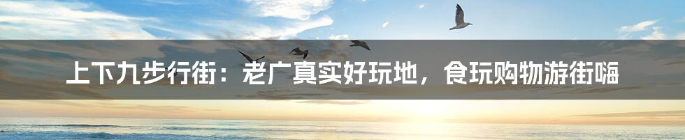 上下九步行街:老广真实好玩地,食玩购物游街嗨