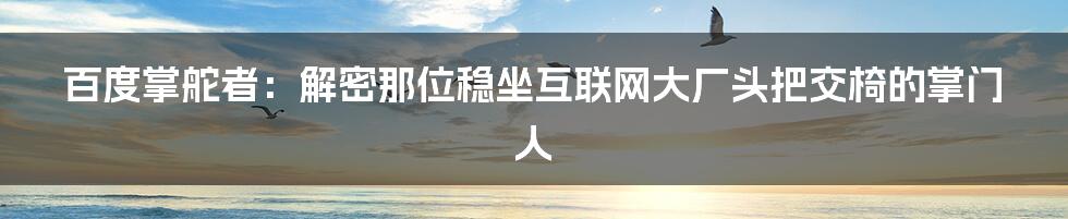 百度掌舵者:解密那位稳坐互联网大厂头把交椅的掌门人