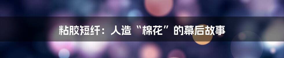 粘胶短纤:人造“棉花”的幕后故事