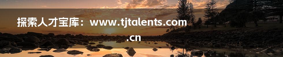 探索人才宝库:www.tjtalents.com.cn