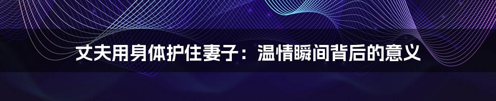 丈夫用身体护住妻子：温情瞬间背后的意义