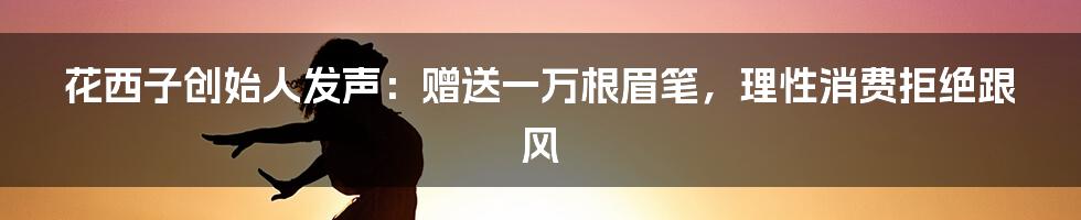 花西子创始人发声：赠送一万根眉笔，理性消费拒绝跟风