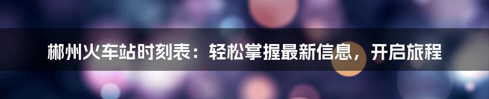 郴州火车站时刻表:轻松掌握最新信息,开启旅程