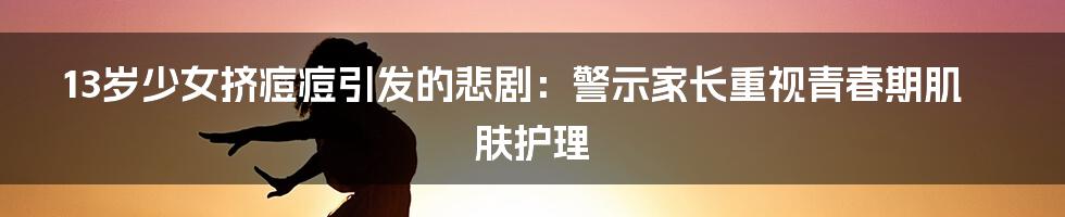 13岁少女挤痘痘引发的悲剧:警示家长重视青春期肌肤护理