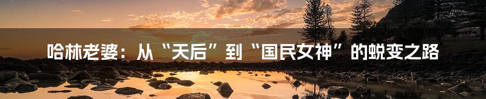 哈林老婆:从“天后”到“国民女神”的蜕变之路