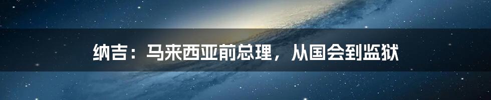 纳吉:马来西亚前总理,从国会到监狱