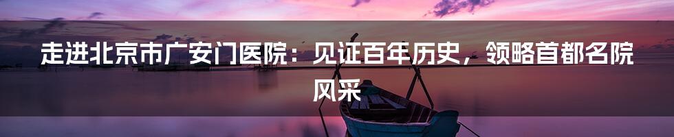 走进北京市广安门医院:见证百年历史,领略首都名院风采