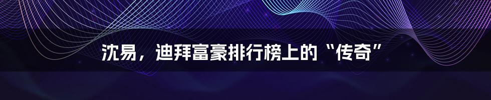 沈易，迪拜富豪排行榜上的“传奇”