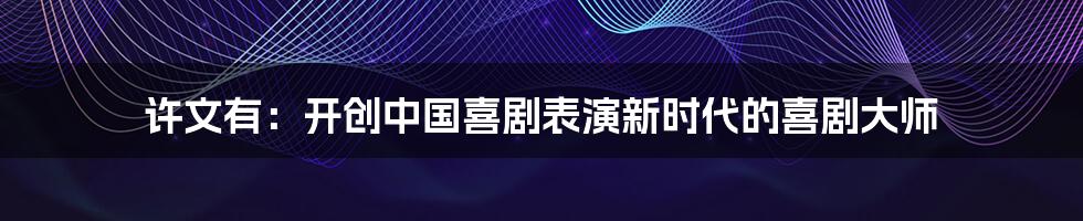许文有:开创中国喜剧表演新时代的喜剧大师