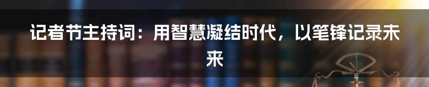 记者节主持词:用智慧凝结时代,以笔锋记录未来