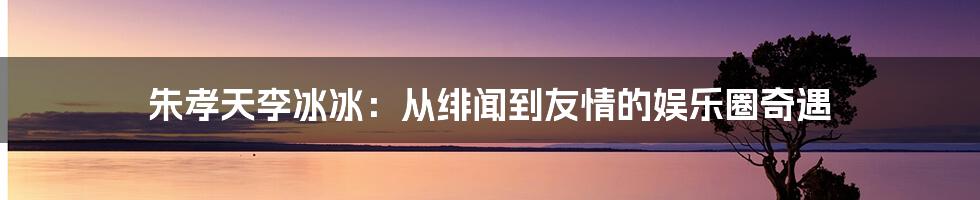 朱孝天李冰冰：从绯闻到友情的娱乐圈奇遇