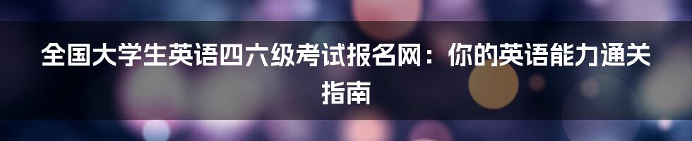 全国大学生英语四六级考试报名网：你的英语能力通关指南