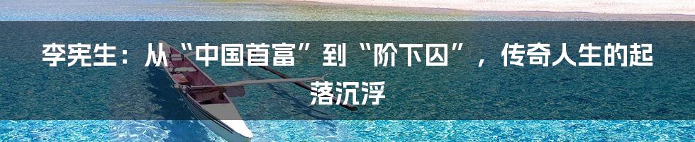 李宪生:从“中国首富”到“阶下囚”,传奇人生的起落沉浮