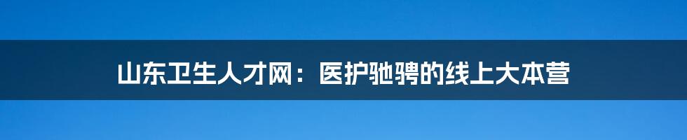 山东卫生人才网:医护驰骋的线上大本营