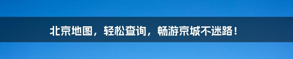 北京地图，轻松查询，畅游京城不迷路！
