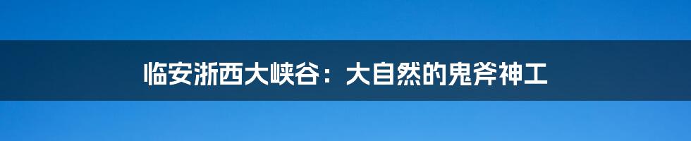 临安浙西大峡谷：大自然的鬼斧神工