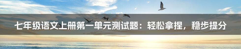 七年级语文上册第一单元测试题:轻松拿捏,稳步提分