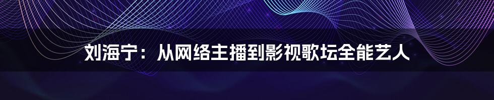 刘海宁:从网络主播到影视歌坛全能艺人