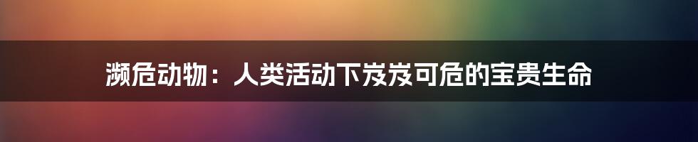 濒危动物:人类活动下岌岌可危的宝贵生命