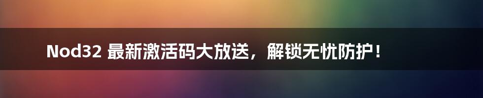 Nod32 最新激活码大放送,解锁无忧防护!