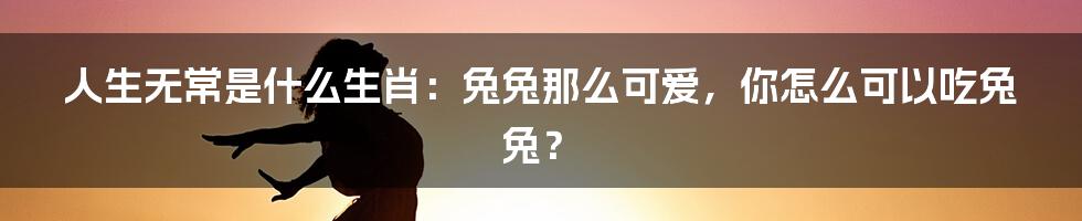 人生无常是什么生肖：兔兔那么可爱，你怎么可以吃兔兔？