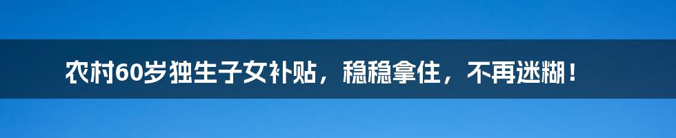 农村60岁独生子女补贴，稳稳拿住，不再迷糊！