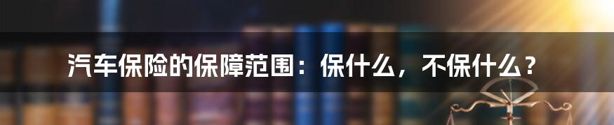 汽车保险的保障范围:保什么,不保什么?