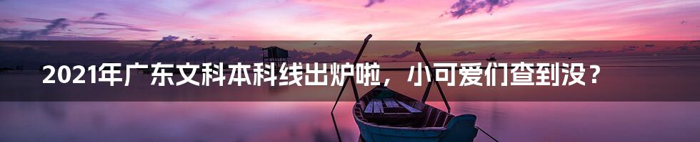 2021年广东文科本科线出炉啦,小可爱们查到没?