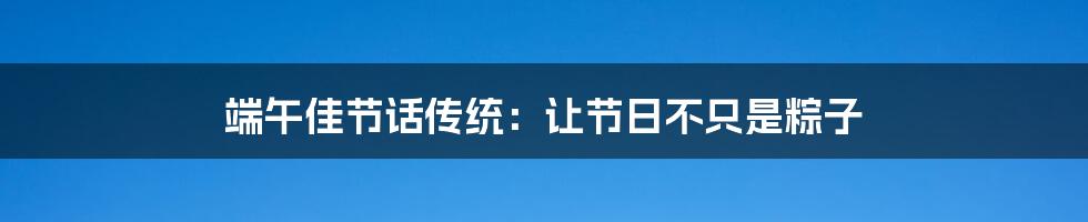 端午佳节话传统:让节日不只是粽子